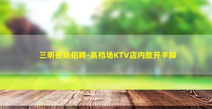三明夜场招聘-高档场KTV店内放开手脚